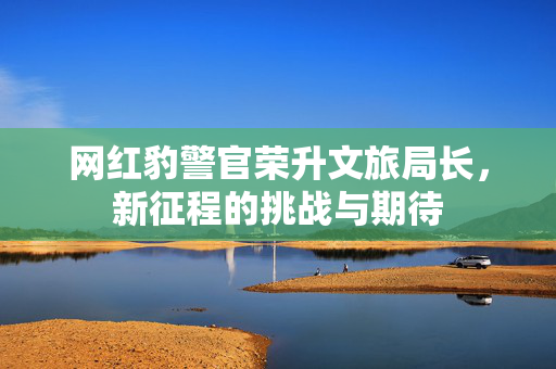 网红豹警官荣升文旅局长，新征程的挑战与期待
