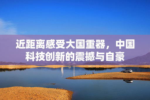 近距离感受大国重器，中国科技创新的震撼与自豪