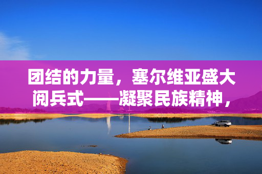 团结的力量，塞尔维亚盛大阅兵式——凝聚民族精神，共筑和平未来