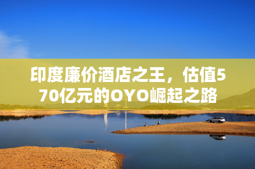 印度廉价酒店之王，估值570亿元的OYO崛起之路