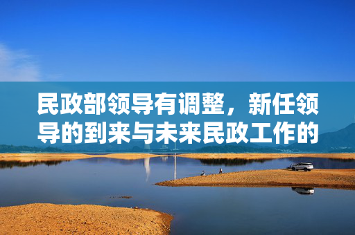 民政部领导有调整，新任领导的到来与未来民政工作的新展望