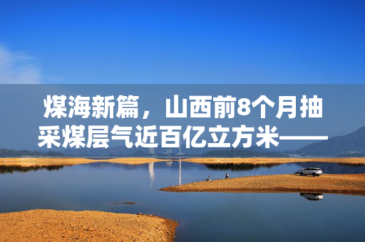 煤海新篇，山西前8个月抽采煤层气近百亿立方米——绿色转型的坚实步伐