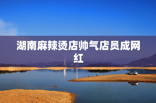 湖南麻辣烫店帅气店员成网红