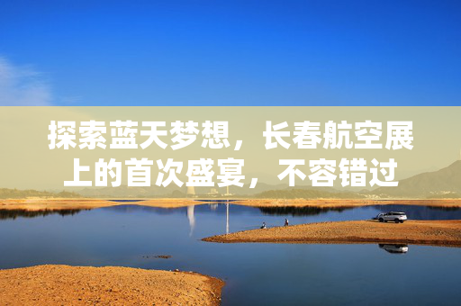 探索蓝天梦想，长春航空展上的首次盛宴，不容错过