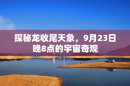 探秘龙收尾天象，9月23日晚8点的宇宙奇观