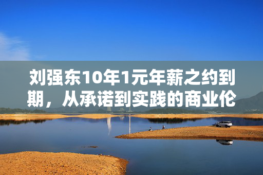 刘强东10年1元年薪之约到期，从承诺到实践的商业伦理与企业家精神