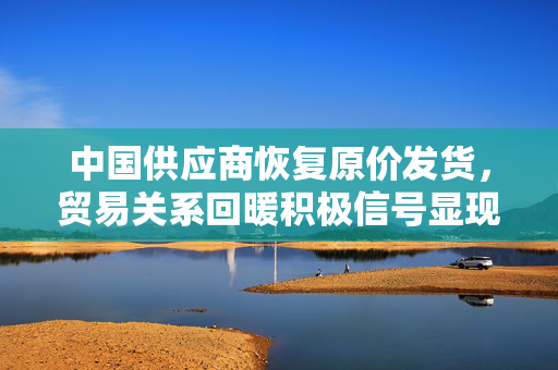 中国供应商恢复原价发货，贸易关系回暖积极信号显现