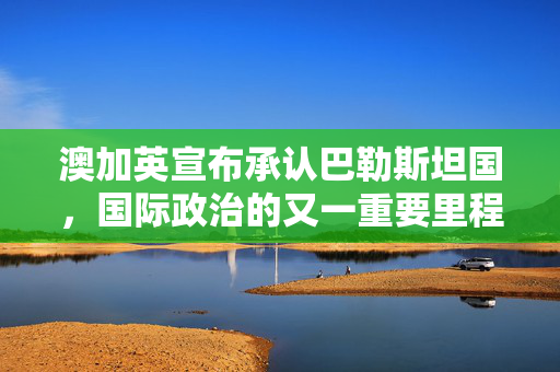澳加英宣布承认巴勒斯坦国，国际政治的又一重要里程碑