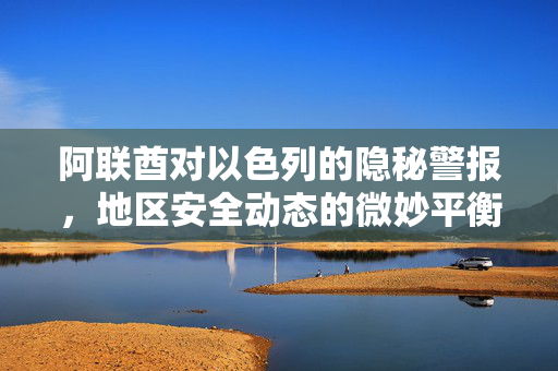 阿联酋对以色列的隐秘警报，地区安全动态的微妙平衡