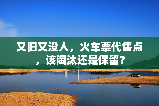 又旧又没人，火车票代售点，该淘汰还是保留？