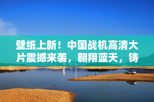 壁纸上新！中国战机高清大片震撼来袭，翱翔蓝天，铸就空中雄鹰的辉煌篇章