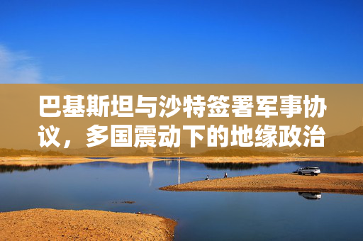 巴基斯坦与沙特签署军事协议，多国震动下的地缘政治新动向