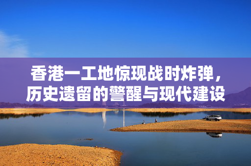 香港一工地惊现战时炸弹，历史遗留的警醒与现代建设的挑战