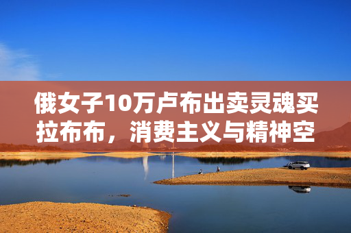 俄女子10万卢布出卖灵魂买拉布布，消费主义与精神空虚的双重陷阱