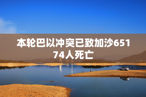 本轮巴以冲突已致加沙65174人死亡
