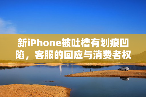 新iPhone被吐槽有划痕凹陷，客服的回应与消费者权益的反思