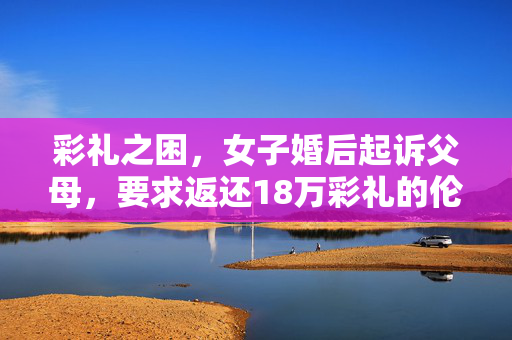 彩礼之困，女子婚后起诉父母，要求返还18万彩礼的伦理与法律探讨
