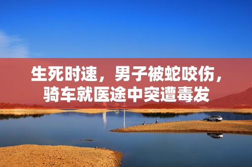 生死时速，男子被蛇咬伤，骑车就医途中突遭毒发