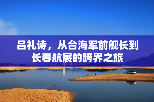 吕礼诗，从台海军前舰长到长春航展的跨界之旅
