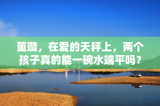 董璇，在爱的天秤上，两个孩子真的能一碗水端平吗？