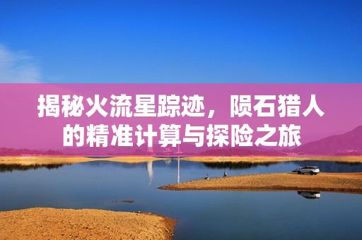 揭秘火流星踪迹，陨石猎人的精准计算与探险之旅