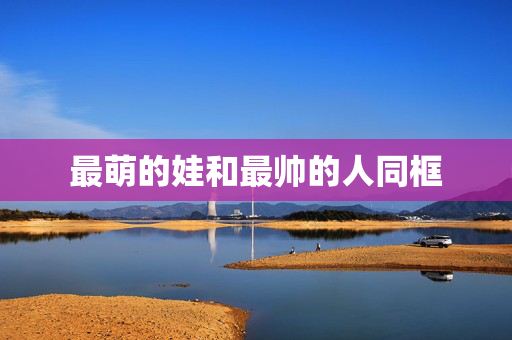 最萌的娃和最帅的人同框