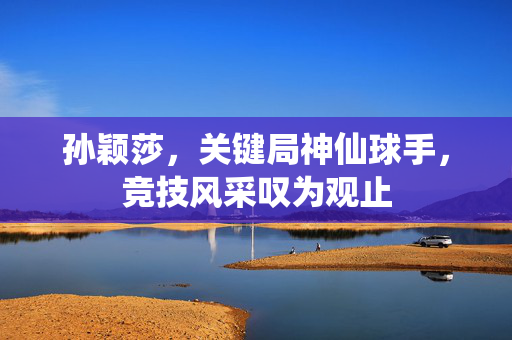 孙颖莎，关键局神仙球手，竞技风采叹为观止