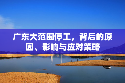 广东大范围停工，背后的原因、影响与应对策略