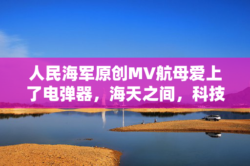 人民海军原创MV航母爱上了电弹器，海天之间，科技与梦想的浪漫交响