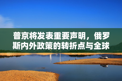 普京将发表重要声明，俄罗斯内外政策的转折点与全球影响