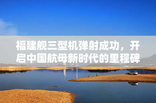 福建舰三型机弹射成功，开启中国航母新时代的里程碑