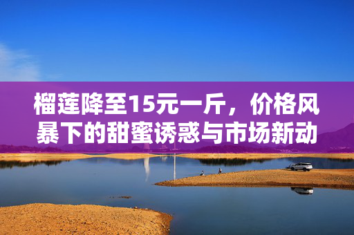 榴莲降至15元一斤，价格风暴下的甜蜜诱惑与市场新动向