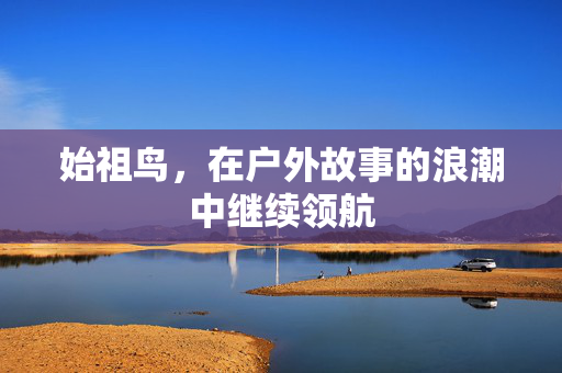 始祖鸟，在户外故事的浪潮中继续领航
