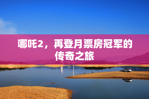 哪吒2，再登月票房冠军的传奇之旅