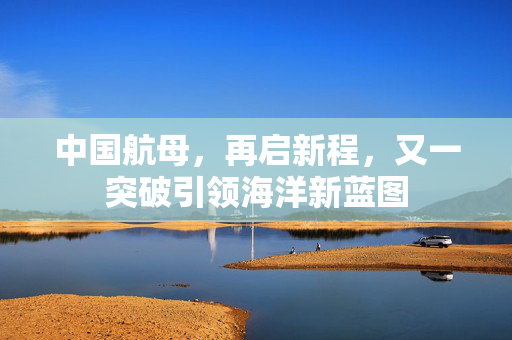 中国航母，再启新程，又一突破引领海洋新蓝图
