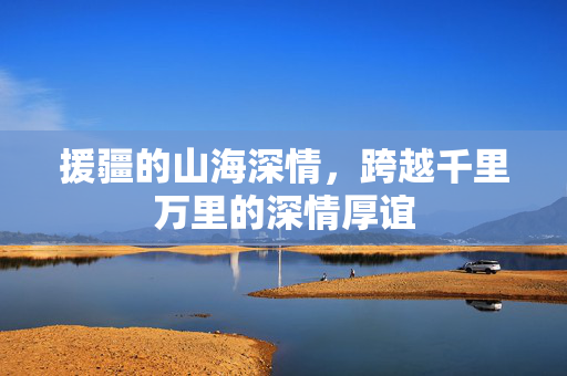援疆的山海深情，跨越千里万里的深情厚谊