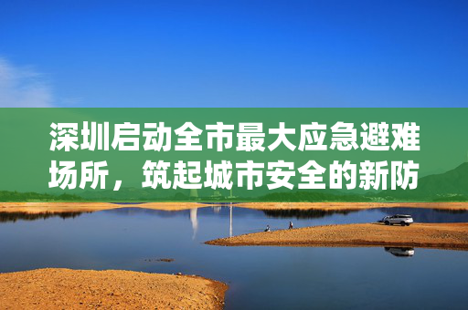 深圳启动全市最大应急避难场所，筑起城市安全的新防线