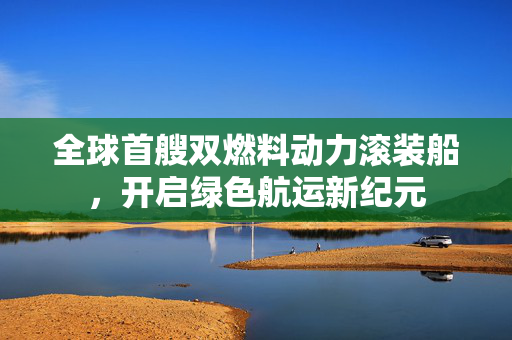 全球首艘双燃料动力滚装船，开启绿色航运新纪元