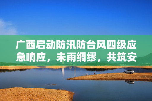 广西启动防汛防台风四级应急响应，未雨绸缪，共筑安全防线