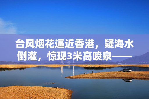 台风烟花逼近香港，疑海水倒灌，惊现3米高喷泉——城市防灾的严峻考验与应对策略