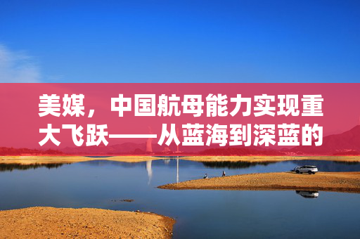 美媒，中国航母能力实现重大飞跃——从蓝海到深蓝的跨越