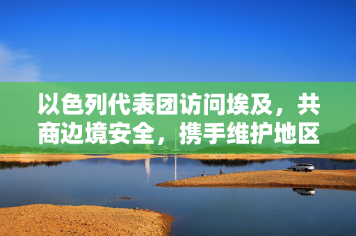以色列代表团访问埃及，共商边境安全，携手维护地区和平
