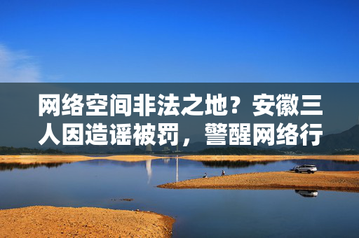 网络空间非法之地？安徽三人因造谣被罚，警醒网络行为规范