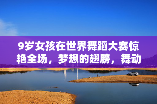 9岁女孩在世界舞蹈大赛惊艳全场，梦想的翅膀，舞动的奇迹