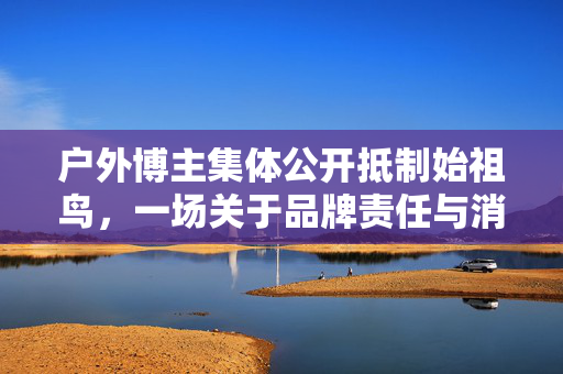 户外博主集体公开抵制始祖鸟，一场关于品牌责任与消费者权益的较量