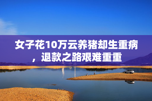 女子花10万云养猪却生重病，退款之路艰难重重
