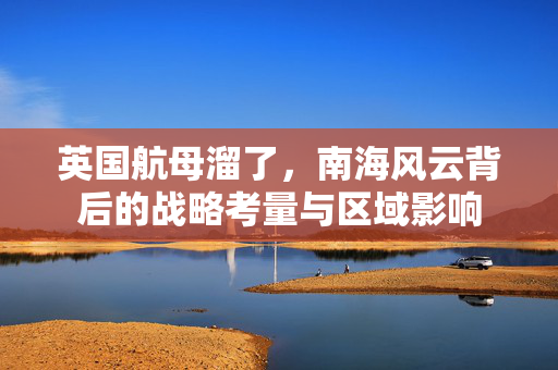 英国航母溜了，南海风云背后的战略考量与区域影响