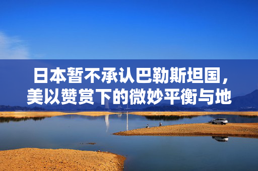 日本暂不承认巴勒斯坦国，美以赞赏下的微妙平衡与地缘政治考量