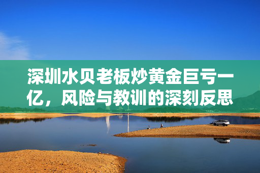 深圳水贝老板炒黄金巨亏一亿，风险与教训的深刻反思