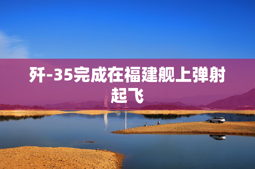 歼-35完成在福建舰上弹射起飞